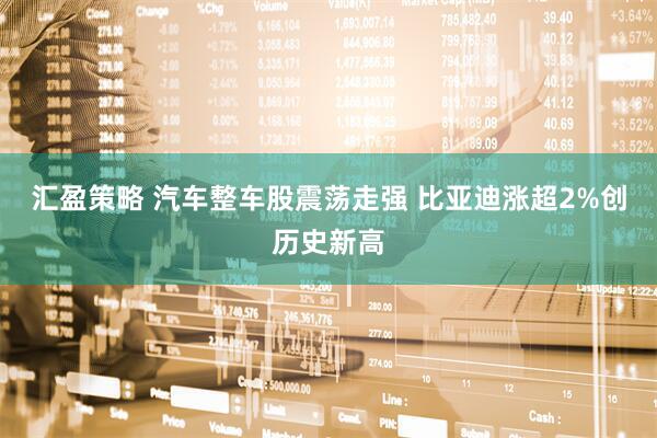 汇盈策略 汽车整车股震荡走强 比亚迪涨超2%创历史新高