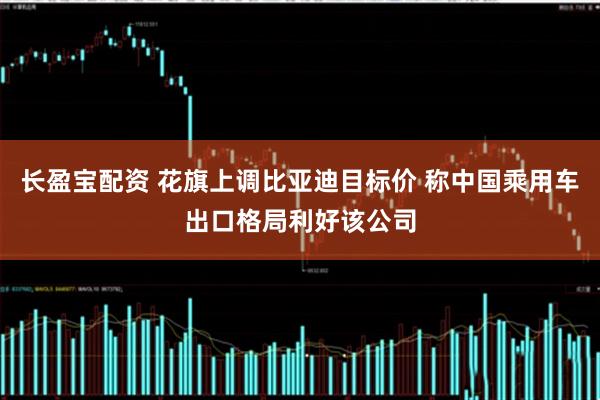 长盈宝配资 花旗上调比亚迪目标价 称中国乘用车出口格局利好该公司