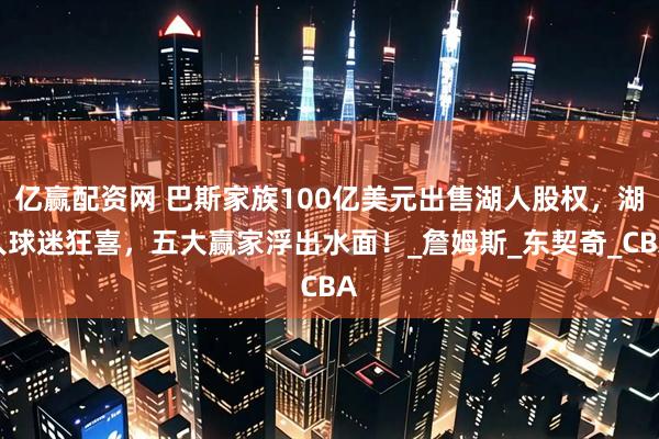 亿赢配资网 巴斯家族100亿美元出售湖人股权，湖人球迷狂喜，五大赢家浮出水面！_詹姆斯_东契奇_CBA