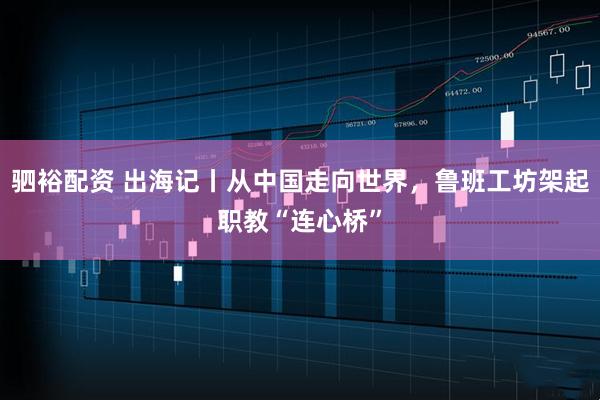 驷裕配资 出海记丨从中国走向世界，鲁班工坊架起职教“连心桥”