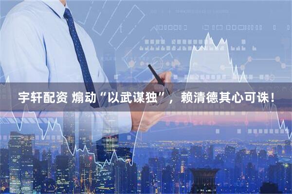 宇轩配资 煽动“以武谋独”，赖清德其心可诛！