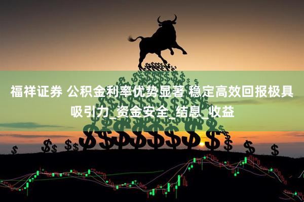 福祥证券 公积金利率优势显著 稳定高效回报极具吸引力_资金安全_结息_收益