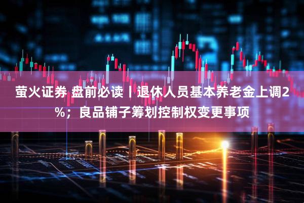 萤火证券 盘前必读丨退休人员基本养老金上调2%；良品铺子筹划控制权变更事项
