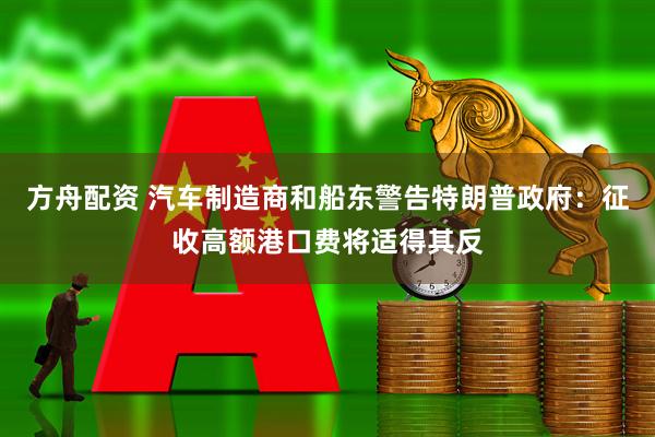 方舟配资 汽车制造商和船东警告特朗普政府：征收高额港口费将适得其反