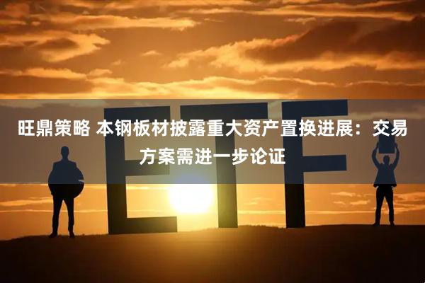 旺鼎策略 本钢板材披露重大资产置换进展：交易方案需进一步论证