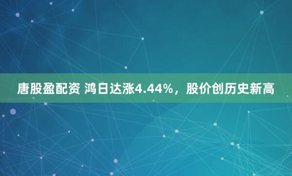唐股盈配资 鸿日达涨4.44%，股价创历史新高