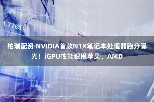 柏瑞配资 NVIDIA首款N1X笔记本处理器跑分曝光！iGPU性能狠甩苹果、AMD