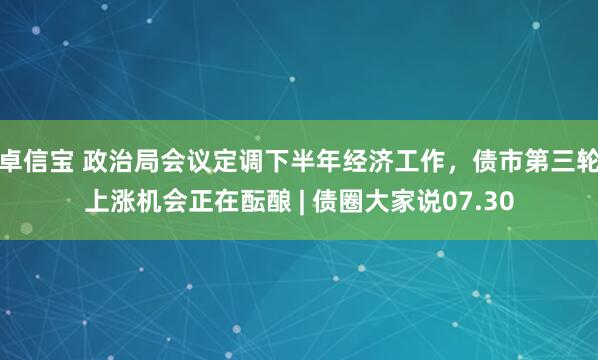 卓信宝 政治局会议定调下半年经济工作，债市第三轮上涨机会正在酝酿 | 债圈大家说07.30