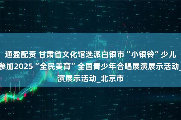 通盈配资 甘肃省文化馆选派白银市“小银铃”少儿合唱团参加2025“全民美育”全国青少年合唱展演展示活动_北京市