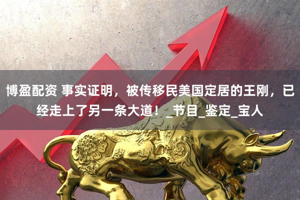博盈配资 事实证明，被传移民美国定居的王刚，已经走上了另一条大道！_节目_鉴定_宝人