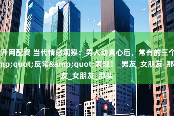益升网配资 当代情感观察：男人动真心后，常有的三个&quot;反常&quot;表现！_男友_女朋友_那头