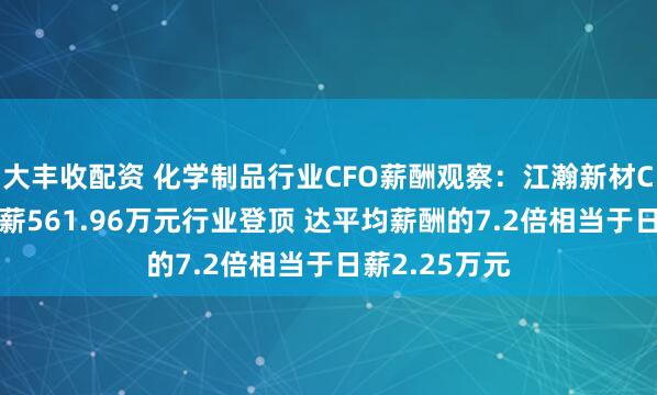 大丰收配资 化学制品行业CFO薪酬观察：江瀚新材CFO侯贤凤年薪561.96万元行业登顶 达平均薪酬的7.2倍相当于日薪2.25万元