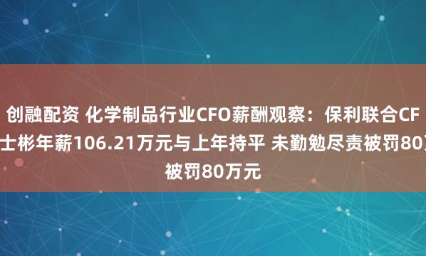创融配资 化学制品行业CFO薪酬观察：保利联合CFO刘士彬年薪106.21万元与上年持平 未勤勉尽责被罚80万元