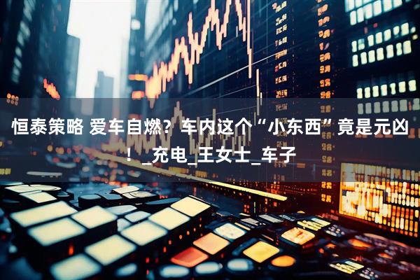 恒泰策略 爱车自燃？车内这个“小东西”竟是元凶！_充电_王女士_车子