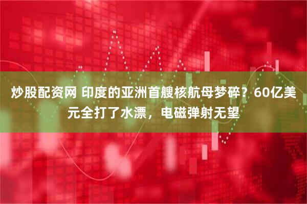 炒股配资网 印度的亚洲首艘核航母梦碎？60亿美元全打了水漂，电磁弹射无望