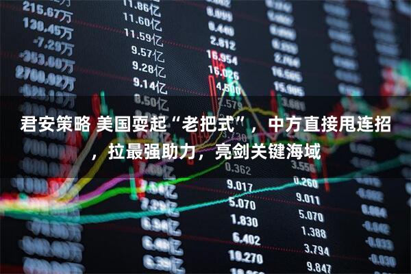 君安策略 美国耍起“老把式”，中方直接甩连招，拉最强助力，亮剑关键海域