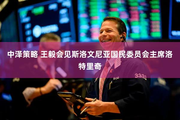 中泽策略 王毅会见斯洛文尼亚国民委员会主席洛特里奇