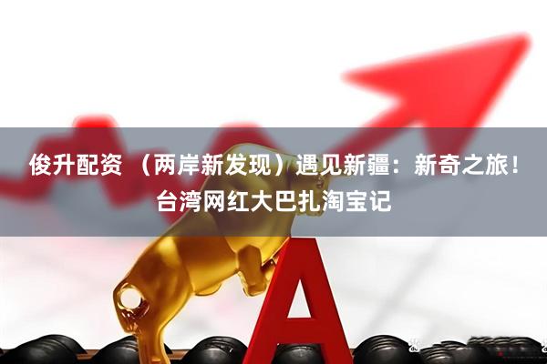 俊升配资 （两岸新发现）遇见新疆：新奇之旅！台湾网红大巴扎淘宝记