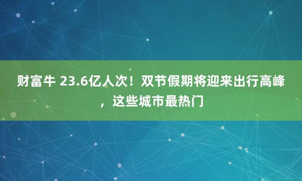 财富牛 23.6亿人次！双节假期将迎来出行高峰，这些城市最热门