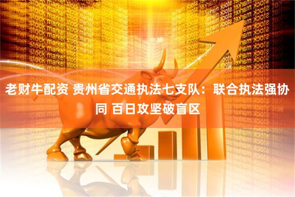 老财牛配资 贵州省交通执法七支队：联合执法强协同 百日攻坚破盲区