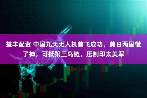 益丰配资 中国九天无人机首飞成功,美日两国慌了神,可抵第三岛链,压制印太美军