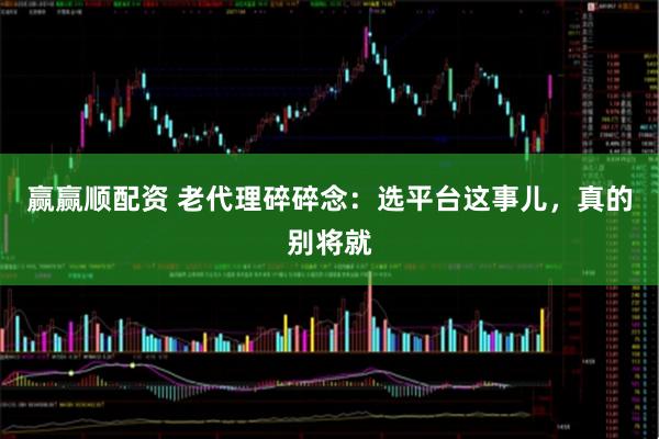 赢赢顺配资 老代理碎碎念：选平台这事儿，真的别将就