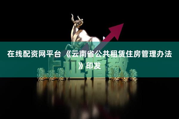 在线配资网平台 《云南省公共租赁住房管理办法》印发
