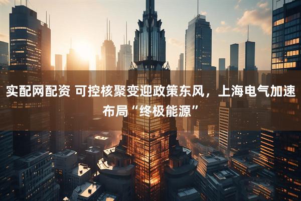 实配网配资 可控核聚变迎政策东风,上海电气加速布局“终极能源”