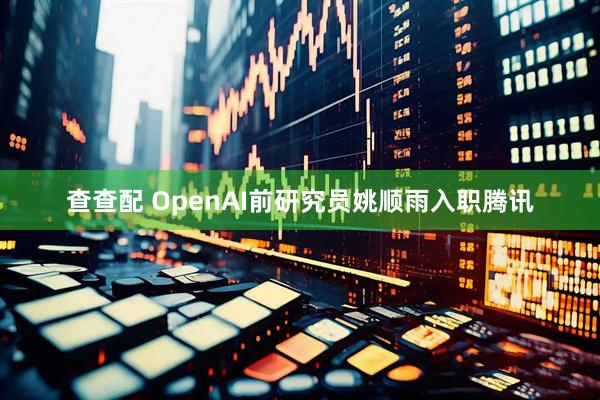 查查配 OpenAI前研究员姚顺雨入职腾讯
