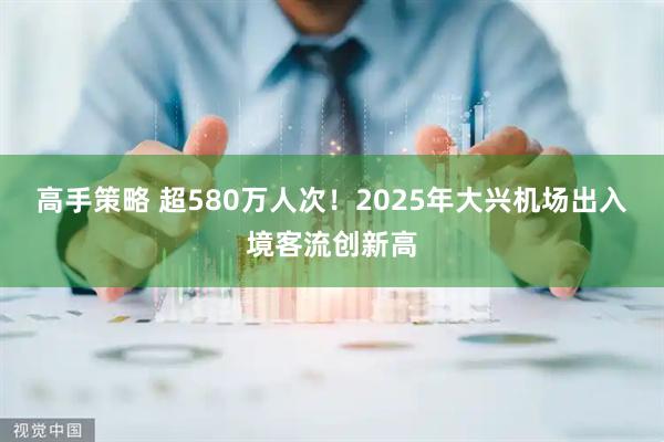 高手策略 超580万人次!2025年大兴机场出入境客流创新高