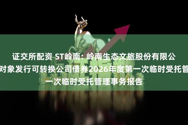 证交所配资 ST岭南: 岭南生态文旅股份有限公司向不特定对象发行可转换公司债券2026年度第一次临时受托管理事务报告