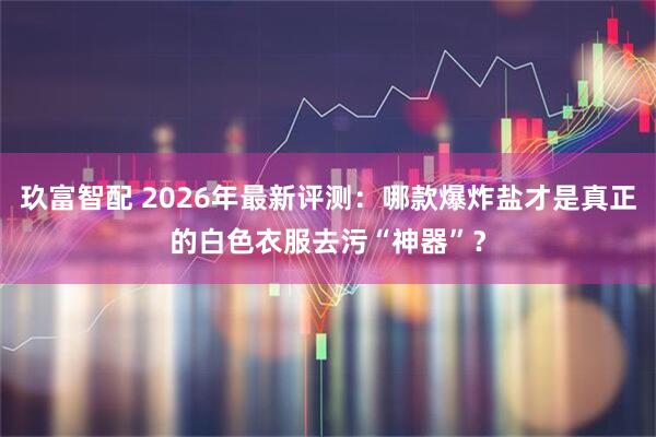 玖富智配 2026年最新评测：哪款爆炸盐才是真正的白色衣服去污“神器”？